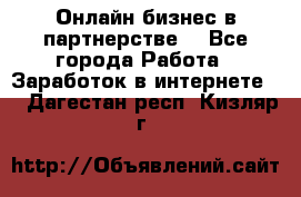 Онлайн бизнес в партнерстве. - Все города Работа » Заработок в интернете   . Дагестан респ.,Кизляр г.